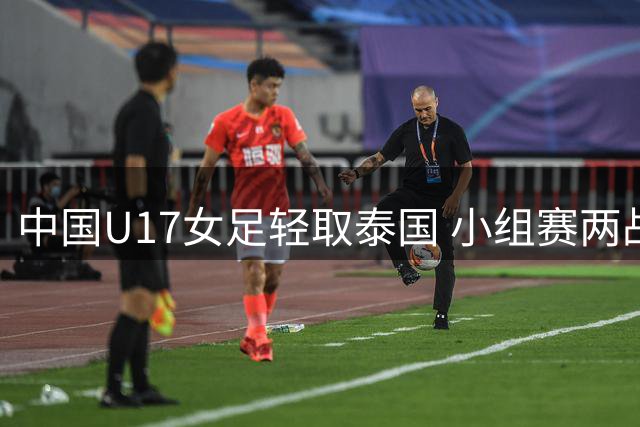 中国U17女足轻取泰国 小组赛两战全胜零失球