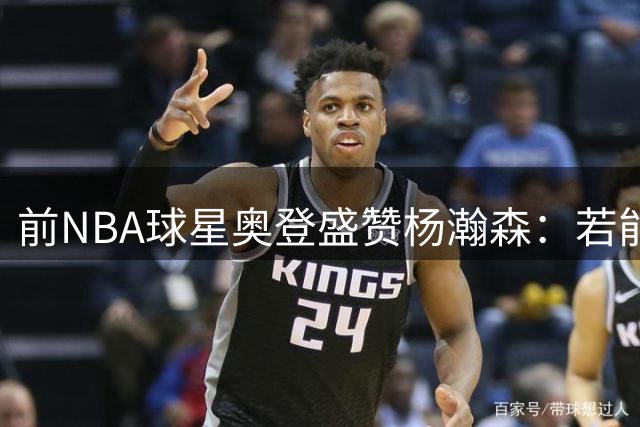 前NBA球星奥登盛赞杨瀚森：若能控制节奏未来可期