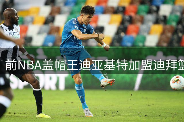 前NBA盖帽王迪亚基特加盟迪拜篮球队 欧洲联赛历练后能否再创巅峰？