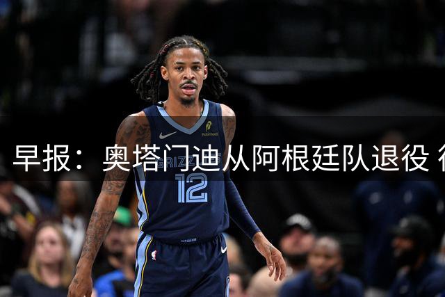 早报：奥塔门迪从阿根廷队退役 德容右膝内侧副韧带撕裂 魔笛续约