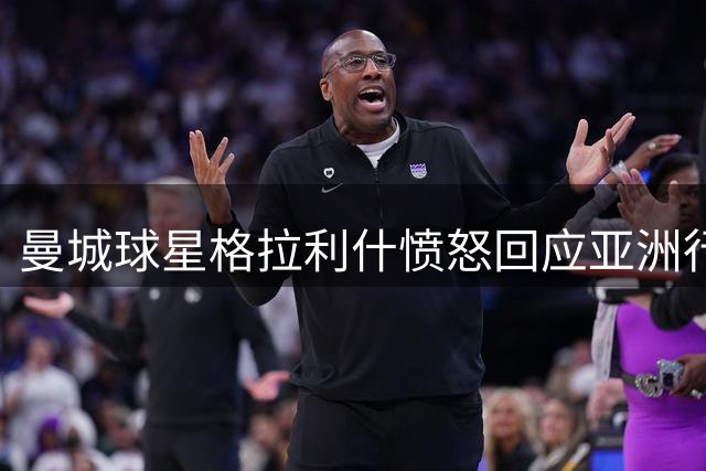 曼城球星格拉利什愤怒回应亚洲行传闻：伤病未愈何来遭除名？