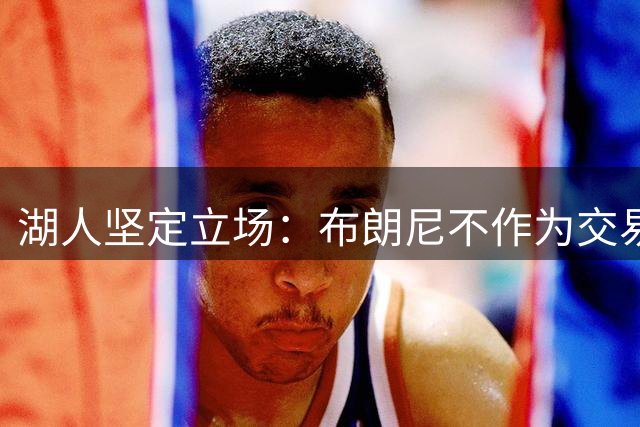 湖人坚定立场：布朗尼不作为交易筹码与父亲詹姆斯联手
