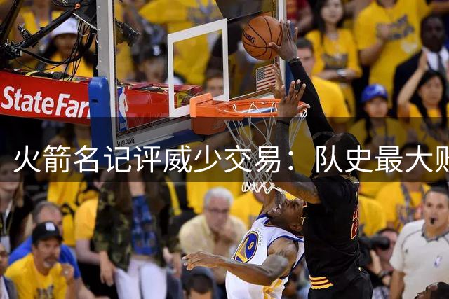 火箭名记评威少交易：队史最大败笔，但球迷难忘其激情表现