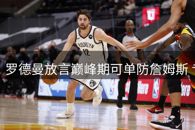 罗德曼放言巅峰期可单防詹姆斯 专家质疑其低估皇帝全面统治力