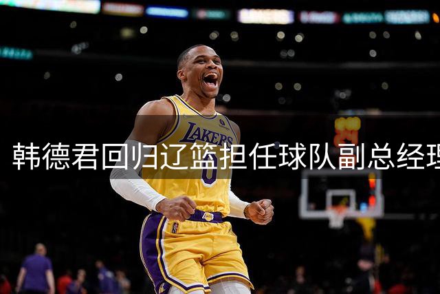 韩德君回归辽篮担任球队副总经理 同时兼任领队
