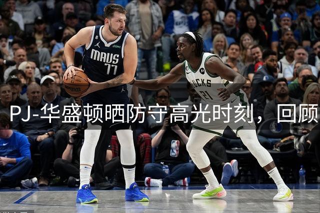PJ-华盛顿晒防守高光时刻，回顾上赛季出色表现